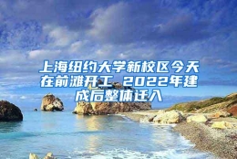 上海纽约大学新校区今天在前滩开工 2022年建成后整体迁入