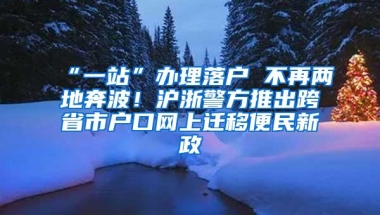 “一站”办理落户 不再两地奔波！沪浙警方推出跨省市户口网上迁移便民新政