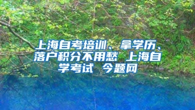 上海自考培训、拿学历、落户积分不用愁 上海自学考试 今题网