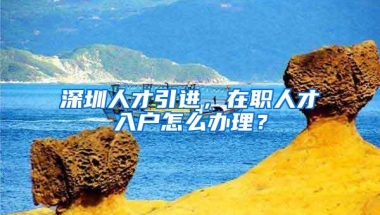 深圳人才引进，在职人才入户怎么办理？