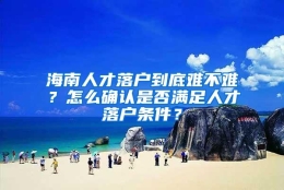 海南人才落户到底难不难？怎么确认是否满足人才落户条件？