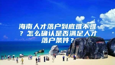 海南人才落户到底难不难？怎么确认是否满足人才落户条件？