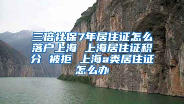 三倍社保7年居住证怎么落户上海 上海居住证积分 被拒 上海a类居住证怎么办