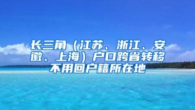 长三角（江苏、浙江、安徽、上海）户口跨省转移不用回户籍所在地