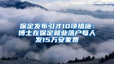 保定发布引才10项措施：博士在保定就业落户每人发15万安家费