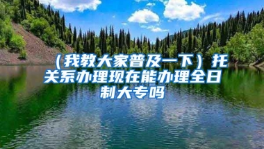 （我教大家普及一下）托关系办理现在能办理全日制大专吗