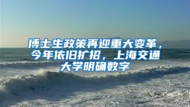 博士生政策再迎重大变革，今年依旧扩招，上海交通大学明确数字