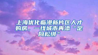 上海优化临港新片区人才购房，一线城市再添“定向松绑”