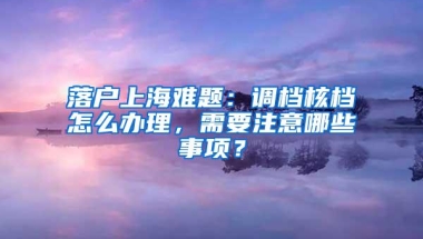 落户上海难题：调档核档怎么办理，需要注意哪些事项？