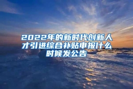 2022年的新时代创新人才引进综合补贴申报什么时候发公告