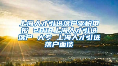 上海人才引进落户零税申报 2018上海人才引进落户 大专 上海人才引进落户面谈