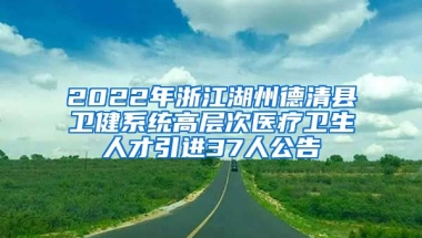 2022年浙江湖州德清县卫健系统高层次医疗卫生人才引进37人公告