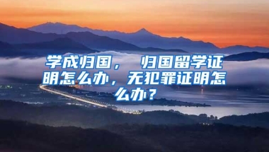 学成归国， 归国留学证明怎么办，无犯罪证明怎么办？