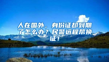 人在国外，身份证却到期了怎么办？民警远程帮换证！