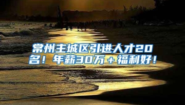 常州主城区引进人才20名！年薪30万＋福利好！