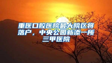 重医口腔医院最大院区将落户，中央公园新添一所三甲医院