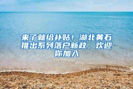 来了就给补贴！湖北黄石推出系列落户新政，欢迎你加入