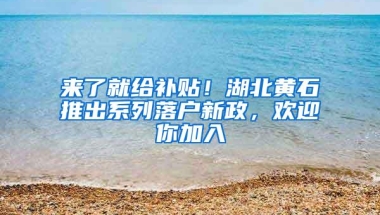 来了就给补贴！湖北黄石推出系列落户新政，欢迎你加入