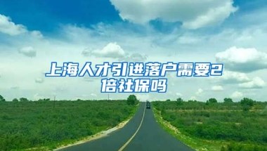 上海人才引进落户需要2倍社保吗