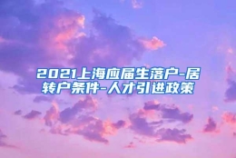 2021上海应届生落户-居转户条件-人才引进政策