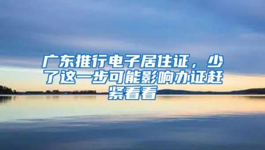 广东推行电子居住证，少了这一步可能影响办证赶紧看看