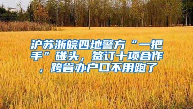 沪苏浙皖四地警方“一把手”碰头，签订十项合作，跨省办户口不用跑了