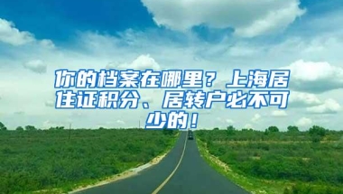 你的档案在哪里？上海居住证积分、居转户必不可少的！