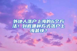 外地人落户上海的6个方法！到底哪种方式落户上海最快？