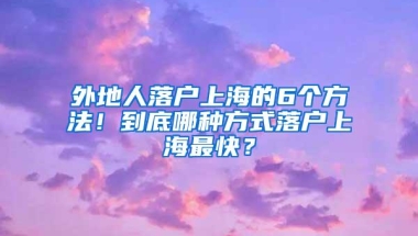 外地人落户上海的6个方法！到底哪种方式落户上海最快？