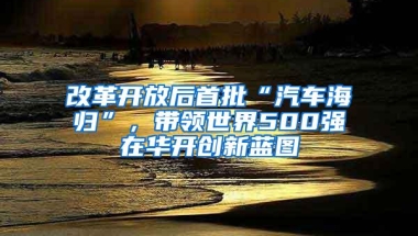 改革开放后首批“汽车海归”，带领世界500强在华开创新蓝图