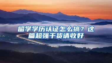 留学学历认证怎么搞？这篇超强干货请收好