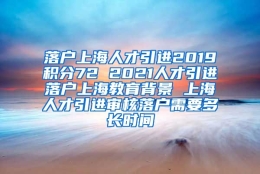 落户上海人才引进2019积分72 2021人才引进落户上海教育背景 上海人才引进审核落户需要多长时间