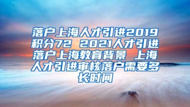 落户上海人才引进2019积分72 2021人才引进落户上海教育背景 上海人才引进审核落户需要多长时间