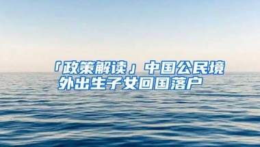 「政策解读」中国公民境外出生子女回国落户