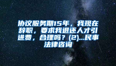 协议服务期15年，我现在辞职，要求我退还人才引进费，合理吗？(2)...民事法律咨询