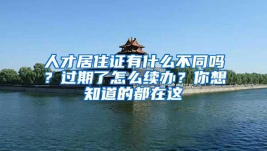 人才居住证有什么不同吗？过期了怎么续办？你想知道的都在这