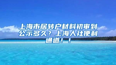 上海市居转户材料初审到公示多久？上海人社便利通道！！