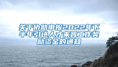 关于协助申报2022年下半年引进人才来晋工作奖励资金的通知