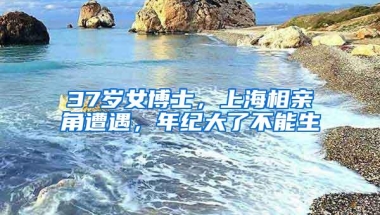 37岁女博士，上海相亲角遭遇，年纪大了不能生