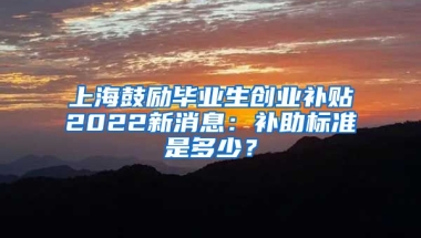 上海鼓励毕业生创业补贴2022新消息：补助标准是多少？