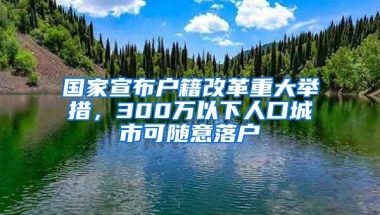 国家宣布户籍改革重大举措，300万以下人口城市可随意落户