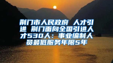 荆门市人民政府 人才引进 荆门面向全国引进人才530人：事业编制人员最低服务年限5年