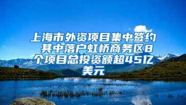 上海市外资项目集中签约 其中落户虹桥商务区8个项目总投资额超45亿美元