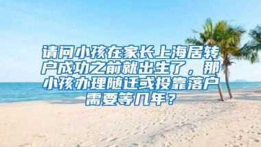 请问小孩在家长上海居转户成功之前就出生了，那小孩办理随迁或投靠落户需要等几年？