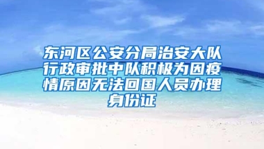 东河区公安分局治安大队行政审批中队积极为因疫情原因无法回国人员办理身份证