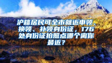 沪籍居民可全市就近申领、换领、补领身份证，176处身份证拍照点哪个离你最近？