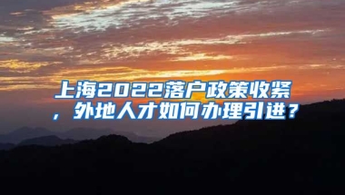 上海2022落户政策收紧，外地人才如何办理引进？