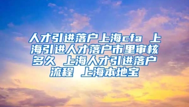 人才引进落户上海cfa 上海引进人才落户市里审核多久 上海人才引进落户流程 上海本地宝