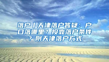 落户丨天津落户答疑：户口落哪里？投靠落户条件？附天津落户方式