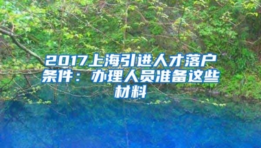 2017上海引进人才落户条件：办理人员准备这些材料